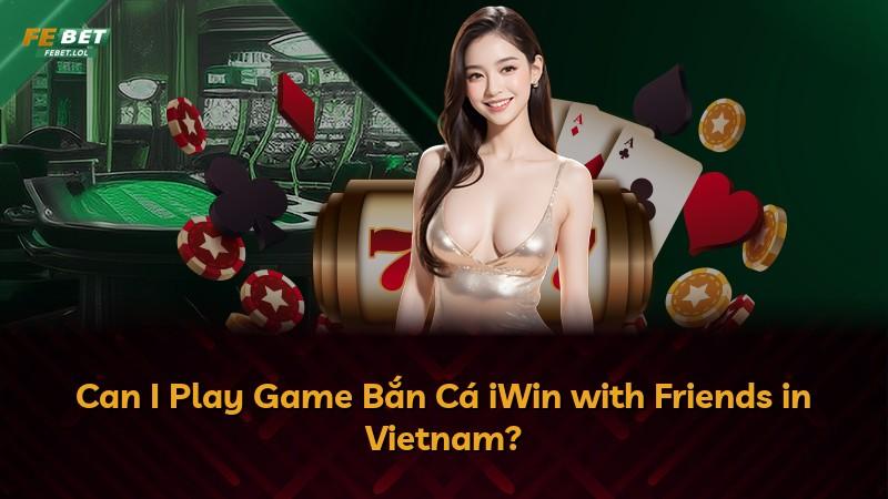 Can I Play Game Bắn Cá iWin with Friends in Vietnam?
